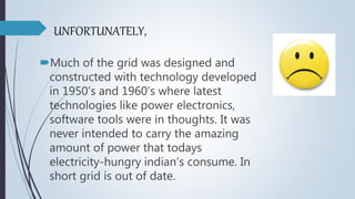 UNFORTUNATELY,
Much of the grid was designed and
constructed with technology developed
in 1950’s and 1960’s where latest
technologies like power electronics,
software tools were in thoughts. It was
never intended to carry the amazing
amount of power that todays
electricity-hungry indian’s consume. In
short grid is out of date.
 