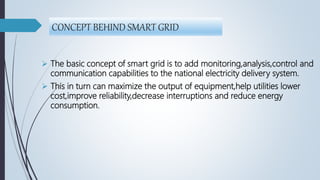 CONCEPT BEHIND SMART GRID
 The basic concept of smart grid is to add monitoring,analysis,control and
communication capabilities to the national electricity delivery system.
 This in turn can maximize the output of equipment,help utilities lower
cost,improve reliability,decrease interruptions and reduce energy
consumption.
 