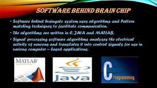 SOFTWARE BEHIND BRAIN CHIP
• Software behind braingate system uses algorithms and Pattern
matching techniques to facilitate communication.
• The algorithms are written in C, JAVA and MATLAB.
• Signal processing software algorithms analyses the electrical
activity of neurons and translates it into control signals for use in
various computer – based applications.
 
