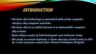• The brain chip technology is associated with a brain computer
interface chip, computer and brain.
• The brain chip is so called because it is implantable computer
chip in brain.
• Brain Chip’s consist of both biological and electronic terms.
• The study on neural implants i.e brain chip was started early in 1970
by a yale professor named Jose Manuel Rodriguez Delgado.
INTRODUCTION
 