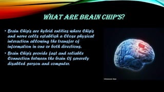 WHAT ARE BRAIN CHIP’S?
• Brain Chip’s are hybrid entities where Chip’s
and nerve cells establish a Close physical
interaction allowing the transfer of
information in one or both directions.
• Brain Chip’s provide fast and reliable
Connection between the brain Of severely
disabled person and computer.
 