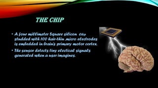 THE CHIP
• A four millimeter Square silicon Chip
studded with 100 hair-thin ,micro electrodes
is embedded in brain’s primary motor cortex.
• The sensor detects tiny electical signals
generated when a user imagines.
 