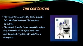 THE CONVERTOR
• The convertor converts the brain signals
into wireless data for the purpose
of action.
• The signal travels to an amplifier where
it is converted to an optic data and
and bounded by fibre-optic cable to a
Computer.
 