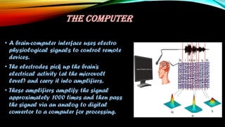 THE COMPUTER
• A brain-computer interface uses electro
physiological signals to control remote
devices.
• The electrodes pick up the brain’s
electrical activity (at the microvolt
level) and carry it into amplifiers.
• These amplifiers amplify the signal
approximately 1000 times and then pass
the signal via an analog to digital
convertor to a computer for processing.
 
