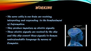 WORKING
• The nerve cells in our brain are receiving,
interpreting and responding to the bombardment
of Information.
• They produce impulses as electric signals.
• These electric signals are received by the chip
and this chip convert these signals to human
understandable language by means of
Computer.
 
