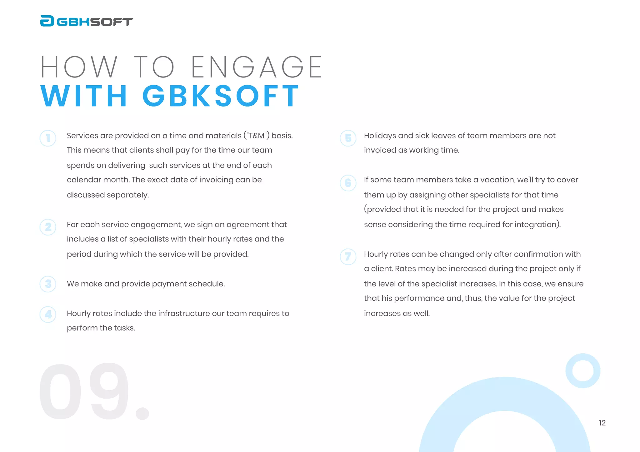 12
with GBKSOFT
How to engage
09.
Services are provided on a time and materials ("T&M") basis.
This means that clients shall pay for the time our team
spends on delivering such services at the end of each
calendar month. The exact date of invoicing can be
discussed separately.


For each service engagement, we sign an agreement that
includes a list of specialists with their hourly rates and the
period during which the service will be provided.


We make and provide payment schedule.


Hourly rates include the infrastructure our team requires to
perform the tasks.




1 5
6
7
2
3
4
Holidays and sick leaves of team members are not
invoiced as working time.


If some team members take a vacation, we’ll try to cover
them up by assigning other specialists for that time
(provided that it is needed for the project and makes
sense considering the time required for integration).


Hourly rates can be changed only after confirmation with
a client. Rates may be increased during the project only if
the level of the specialist increases. In this case, we ensure
that his performance and, thus, the value for the project
increases as well.

 