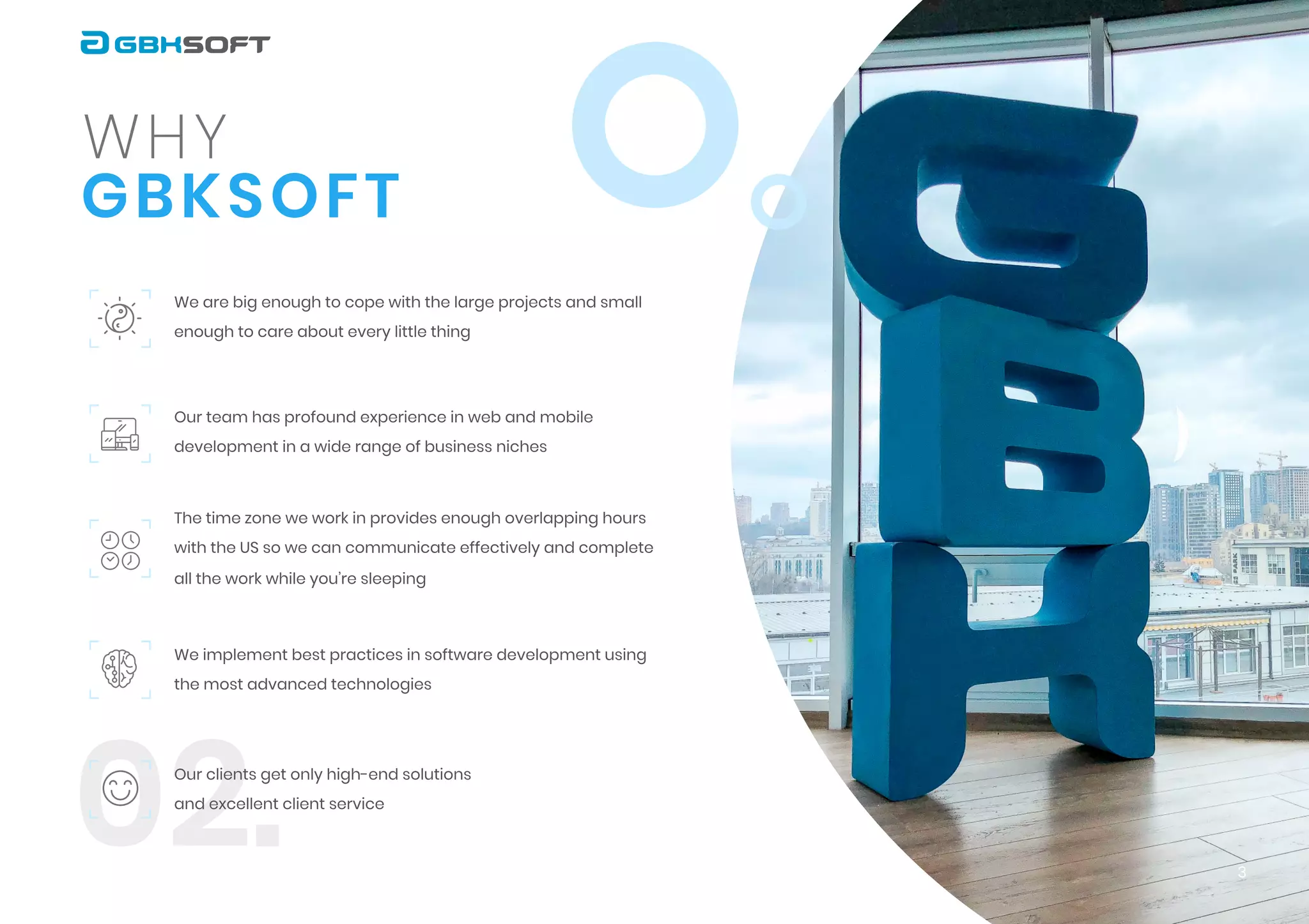 02.
G B K S O F T
w h y
We are big enough to cope with the large projects and small
enough to care about every little thing


Our team has profound experience in web and mobile
development in a wide range of business niches


The time zone we work in provides enough overlapping hours
with the US so we can communicate effectively and complete
all the work while you’re sleeping
We implement best practices in software development using
the most advanced technologies


Our clients get only high-end solutions
and excellent client service
3
 