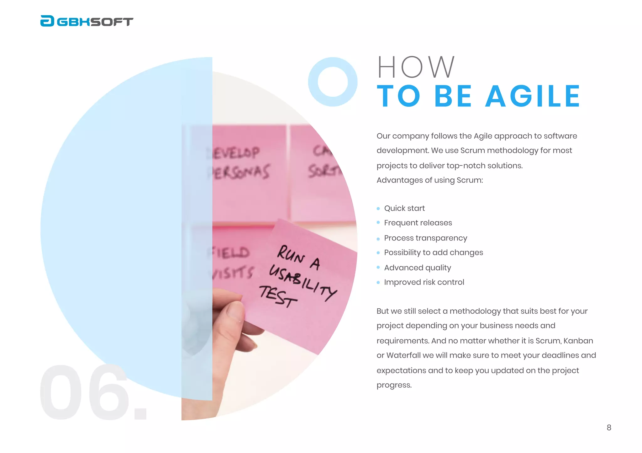 to be Agile
How
Our company follows the Agile approach to software
development. We use Scrum methodology for most
projects to deliver top-notch solutions.

Advantages of using Scrum:

But we still select a methodology that suits best for your
project depending on your business needs and
requirements. And no matter whether it is Scrum, Kanban
or Waterfall we will make sure to meet your deadlines and
expectations and to keep you updated on the project
progress.
Quick start

Frequent releases

Process transparency

Possibility to add changes

Advanced quality

Improved risk control

8
06.
 