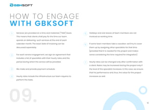 12
with GBKSOFT
How to engage
09.
Services are provided on a time and materials ("T&M") basis.
This means that clients shall pay for the time our team
spends on delivering such services at the end of each
calendar month. The exact date of invoicing can be
discussed separately.


For each service engagement, we sign an agreement that
includes a list of specialists with their hourly rates and the
period during which the service will be provided.


We make and provide payment schedule.


Hourly rates include the infrastructure our team requires to
perform the tasks.




1 5
6
7
2
3
4
Holidays and sick leaves of team members are not
invoiced as working time.


If some team members take a vacation, we’ll try to cover
them up by assigning other specialists for that time
(provided that it is needed for the project and makes
sense considering the time required for integration).


Hourly rates can be changed only after confirmation with
a client. Rates may be increased during the project only if
the level of the specialist increases. In this case, we ensure
that his performance and, thus, the value for the project
increases as well.

 
