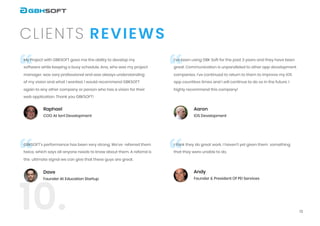 13
ReviewsClients
10.
“ “
““
My Project with GBKSOFT gave me the ability to develop my
software while keeping a busy schedule.
Ana, who was my project
manager, was very professional and was always understanding
of my
vision and what I wanted. I would recommend GBKSOFT
again to any other company or person who
has a vision for their
web application. Thank you GBKSOFT!
I’ve been using GBK Soft for the past 3 years and they
have been
great. Communication is unparalleled to other app development
companies. I’ve
continued to return to them to improve my iOS
app countless times and I will continue to do
so in the future. I
highly recommend this company!
I think they do great work. I haven’t yet given them
 something
that they were unable to do.
GBKSOFT’s performance has been very strong. We've
 referred them
twice, which says all anyone needs to know about them. A referral is
the
 ultimate signal we can give that these guys are great.
Raphael

COO at 1on1 Development
Dave

Founder at Education Startup

Aaron

iOS Development
Andy

Founder & President of PEI Services
 