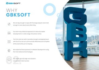 02.
G B K S O F T
w h y
We are big enough to cope with the large projects and small
enough to care about every little thing


Our team has profound experience in web and mobile
development in a wide range of business niches


The time zone we work in provides enough overlapping hours
with the US so we can communicate effectively and complete
all the work while you’re sleeping
We implement best practices in software development using
the most advanced technologies


Our clients get only high-end solutions
and excellent client service
3
 