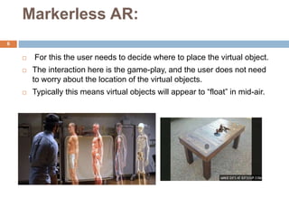 Markerless AR:
 For this the user needs to decide where to place the virtual object.
 The interaction here is the game-p...