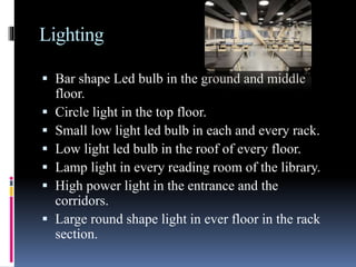 Lighting
 Bar shape Led bulb in the ground and middle
floor.
 Circle light in the top floor.
 Small low light led bulb in each and every rack.
 Low light led bulb in the roof of every floor.
 Lamp light in every reading room of the library.
 High power light in the entrance and the
corridors.
 Large round shape light in ever floor in the rack
section.
 