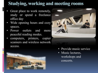 Studying, working and meeting rooms
• Great place to work remotely,
study or spend a freelance
office day
• Wide opening hours and cozy
spaces.
• Power outlets and more
peaceful reading modes.
• computers, printers, copier
scanners and wireless network
access.
• Provide music service
• Music lectures,
workshops and
concerts.
 