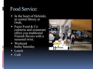 Food Service:
 In the heart of Helsinki,
at central library at
Oodi,
 Fazer Food & Co
cafeteria and restaurant
offers you traditional
Finnish flavors with a
seasonal twist.
 Weekend
bufee Saturday
 Lunch
 Café
s
 