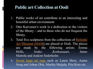 Public art Collection at Oodi
1. Public works of art contribute to an interesting and
beautiful urban environment
2. Otto Karvonen’s work is a dedication to the visitors
of the library – and to those who do not frequent the
library.
3. Total five sculptures from the collections of Helsinki
Art Museum (HAM) are placed at Oodi. The pieces
are made by the following artists: Emma
Helle, Jouko ,Korkeasaari, Janne
Martola and Joakim Sederholm
4. Seven large art rugs such as Laura Merz, Aamu
Song and Johan Olin, Marika Maijala, Piia Keto etc.
 