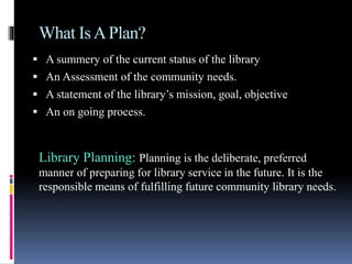 What IsAPlan?
 A summery of the current status of the library
 An Assessment of the community needs.
 A statement of the library’s mission, goal, objective
 An on going process.
Library Planning: Planning is the deliberate, preferred
manner of preparing for library service in the future. It is the
responsible means of fulfilling future community library needs.
 