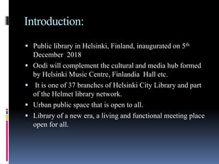 Introduction:
 Public library in Helsinki, Finland, inaugurated on 5th
December 2018
 Oodi will complement the cultural and media hub formed
by Helsinki Music Centre, Finlandia Hall etc.
 It is one of 37 branches of Helsinki City Library and part
of the Helmet library network.
 Urban public space that is open to all.
 Library of a new era, a living and functional meeting place
open for all.
 