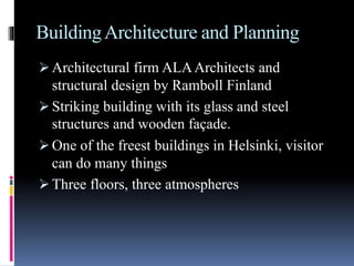 BuildingArchitecture and Planning
 Architectural firm ALAArchitects and
structural design by Ramboll Finland
 Striking building with its glass and steel
structures and wooden façade.
 One of the freest buildings in Helsinki, visitor
can do many things
 Three floors, three atmospheres
 