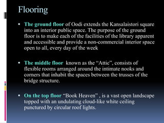 Flooring
 The ground floor of Oodi extends the Kansalaistori square
into an interior public space. The purpose of the ground
floor is to make each of the facilities of the library apparent
and accessible and provide a non-commercial interior space
open to all, every day of the week
 The middle floor known as the “Attic”, consists of
flexible rooms arranged around the intimate nooks and
corners that inhabit the spaces between the trusses of the
bridge structure.
 On the top floor “Book Heaven” , is a vast open landscape
topped with an undulating cloud-like white ceiling
punctured by circular roof lights.
 