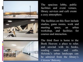The spacious lobby, public
facilities and event venues,
library services and café create
a cozy atmosphere.
The facilities on this floor include
studios, game rooms, work and
meeting space, an urban
workshop, and facilities for
courses and interaction.
The third floor is home to the
Book Heaven: a place to relax
and unwind with its books,
reading oases and cafés.
Helsinki’s urban landscape can
be admired from the library’s
Citizens’ Balcony.
 