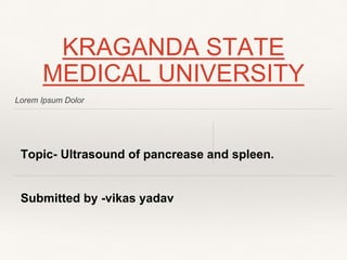 Lorem Ipsum Dolor
KRAGANDA STATE
MEDICAL UNIVERSITY
Topic- Ultrasound of pancrease and spleen.
Submitted by -vikas yadav
 