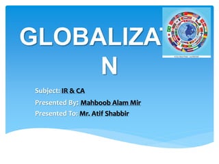 GLOBALIZATIO
N
Subject: IR & CA
Presented By: Mahboob Alam Mir
Presented To: Mr. Atif Shabbir
 