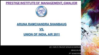 PRESTIGEINSTITUTEOF MANAGEMENT,GWALIOR
ARUNA RAMCHANDRA SHANBAUG
VS.
UNION OF INDIA, AIR 2011
BY- TARUN PRATAP SINGH KUSHWAH,
BBALLB (H)
3RD SEMESTER
 
