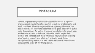 INSTAGRAM
I chose to present my work on Instagram because it is a photo
sharing social media therefore perfect to get my photography and
work out there. Also my target audience o young adults use this
social media a lot therefore it seemed like a good decision to put it
onto this platform. As well as it being a big platform for street wear
ect because a lot of brands use this social media to get their
clothes and concepts out there which is a helpful way of knowing
what's going to work and what isn't going to work. I used
Instagram for my research as well therefore it made sense to use
Instagram to show off my final product.
 