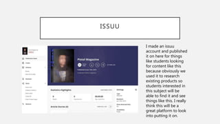 ISSUU
I made an issuu
account and published
it on here for things
like students looking
for content like this
because obviously we
used it to research
existing products so
students interested in
this subject will be
able to find it and see
things like this. I really
think this will be a
great platform to look
into putting it on.
 