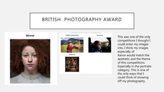BRITISH PHOTOGRAPHY AWARD
This was one of the only
competitions I thought I
could enter my images
into, I think my images
especially of
Aaron would match the
aesthetic and the theme
of this competitions.
Especially in the portraits
category. This is one of
the only ways that I
could think of showing
off my photography.
 