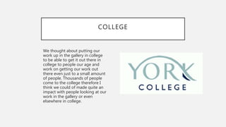 COLLEGE
We thought about putting our
work up in the gallery in college
to be able to get it out there in
college to people our age and
work on getting our work out
there even just to a small amount
of people. Thousands of people
come to the college therefore I
think we could of made quite an
impact with people looking at our
work in the gallery or even
elsewhere in college.
 