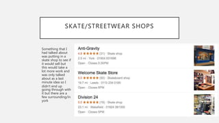 SKATE/STREETWEAR SHOPS
Something that I
had talked about
was putting in a
skate shop to see if
it would sell but
this would take a
lot more work and
was only talked
about as a last
minute idea so I
didn’t end up
going through with
it but there are a
few surrounding/in
york
 