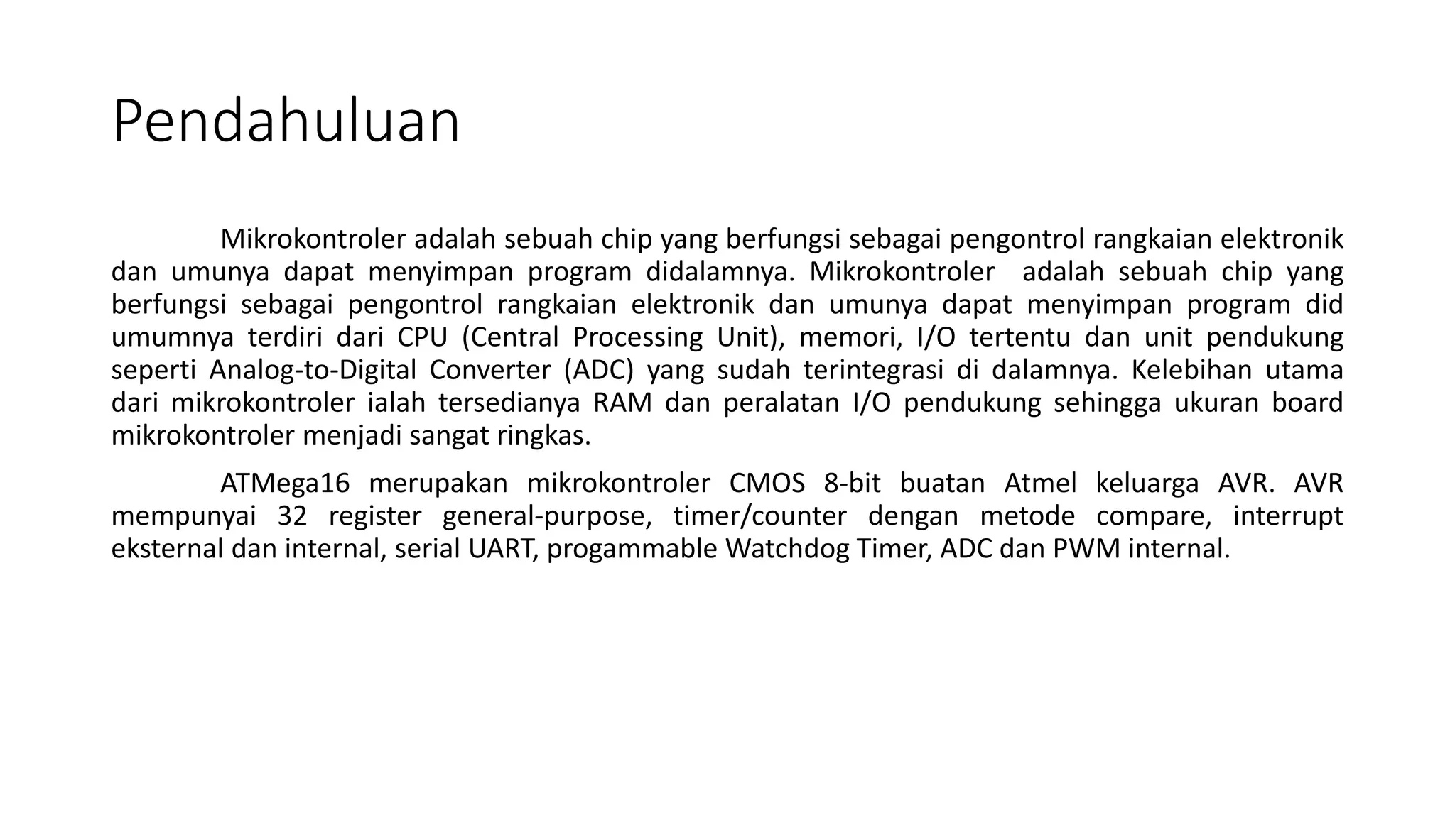 Pendahuluan
Mikrokontroler adalah sebuah chip yang berfungsi sebagai pengontrol rangkaian elektronik
dan umunya dapat menyimpan program didalamnya. Mikrokontroler adalah sebuah chip yang
berfungsi sebagai pengontrol rangkaian elektronik dan umunya dapat menyimpan program did
umumnya terdiri dari CPU (Central Processing Unit), memori, I/O tertentu dan unit pendukung
seperti Analog-to-Digital Converter (ADC) yang sudah terintegrasi di dalamnya. Kelebihan utama
dari mikrokontroler ialah tersedianya RAM dan peralatan I/O pendukung sehingga ukuran board
mikrokontroler menjadi sangat ringkas.
ATMega16 merupakan mikrokontroler CMOS 8-bit buatan Atmel keluarga AVR. AVR
mempunyai 32 register general-purpose, timer/counter dengan metode compare, interrupt
eksternal dan internal, serial UART, progammable Watchdog Timer, ADC dan PWM internal.
 