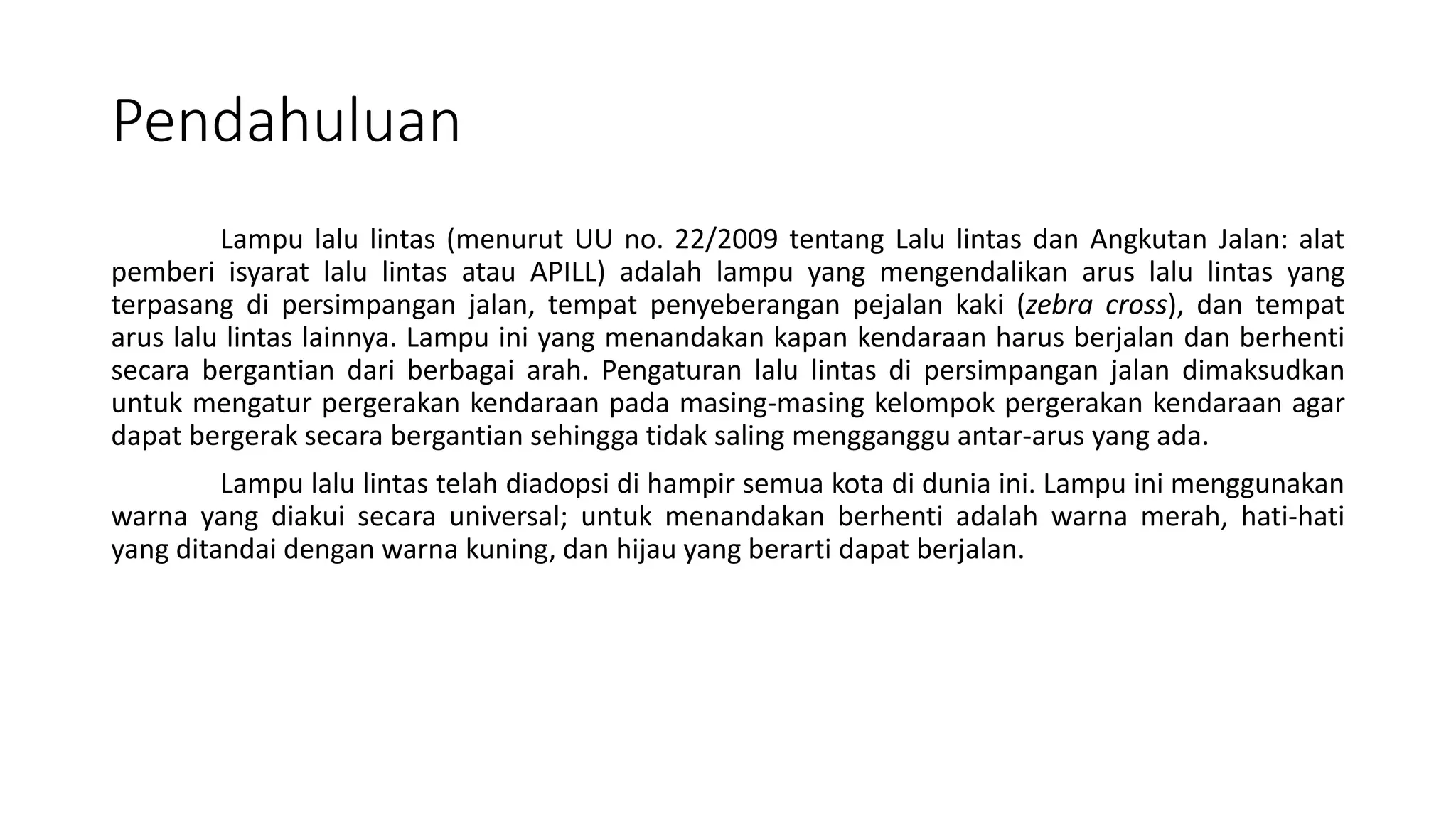 Pendahuluan
Lampu lalu lintas (menurut UU no. 22/2009 tentang Lalu lintas dan Angkutan Jalan: alat
pemberi isyarat lalu lintas atau APILL) adalah lampu yang mengendalikan arus lalu lintas yang
terpasang di persimpangan jalan, tempat penyeberangan pejalan kaki (zebra cross), dan tempat
arus lalu lintas lainnya. Lampu ini yang menandakan kapan kendaraan harus berjalan dan berhenti
secara bergantian dari berbagai arah. Pengaturan lalu lintas di persimpangan jalan dimaksudkan
untuk mengatur pergerakan kendaraan pada masing-masing kelompok pergerakan kendaraan agar
dapat bergerak secara bergantian sehingga tidak saling mengganggu antar-arus yang ada.
Lampu lalu lintas telah diadopsi di hampir semua kota di dunia ini. Lampu ini menggunakan
warna yang diakui secara universal; untuk menandakan berhenti adalah warna merah, hati-hati
yang ditandai dengan warna kuning, dan hijau yang berarti dapat berjalan.
 