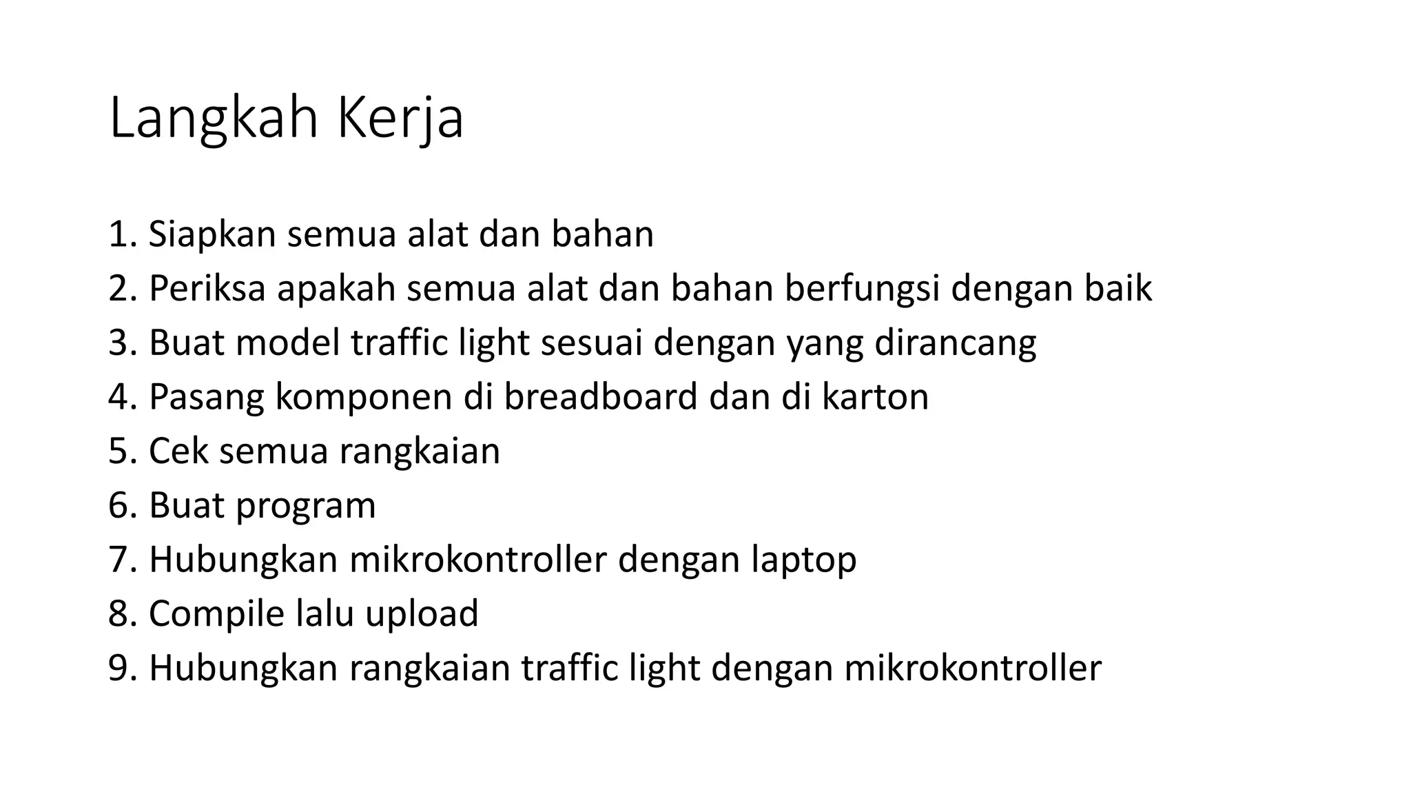 Langkah Kerja
1. Siapkan semua alat dan bahan
2. Periksa apakah semua alat dan bahan berfungsi dengan baik
3. Buat model traffic light sesuai dengan yang dirancang
4. Pasang komponen di breadboard dan di karton
5. Cek semua rangkaian
6. Buat program
7. Hubungkan mikrokontroller dengan laptop
8. Compile lalu upload
9. Hubungkan rangkaian traffic light dengan mikrokontroller
 