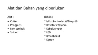 Alat dan Bahan yang diperlukan
Alat : Bahan :
 Cutter * Mikrokontroller ATMega16
 Penggaris * Resistor 220 ohm
 Lem tembak * Kabel Jumper
 Spidol * LED
* Breadboard
* Karton
 