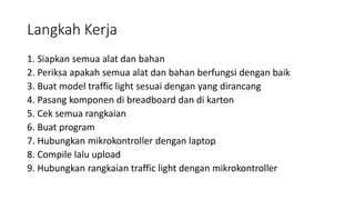 Langkah Kerja
1. Siapkan semua alat dan bahan
2. Periksa apakah semua alat dan bahan berfungsi dengan baik
3. Buat model traffic light sesuai dengan yang dirancang
4. Pasang komponen di breadboard dan di karton
5. Cek semua rangkaian
6. Buat program
7. Hubungkan mikrokontroller dengan laptop
8. Compile lalu upload
9. Hubungkan rangkaian traffic light dengan mikrokontroller
 