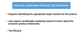 • Requires identifying the appropriate target markets for the product
• may require considerable marketing research to learn about the
consumer-product relationship
• The FCB grid
ANLAYZE CONSUMER-PRODUCT RELATIONSHIP
 