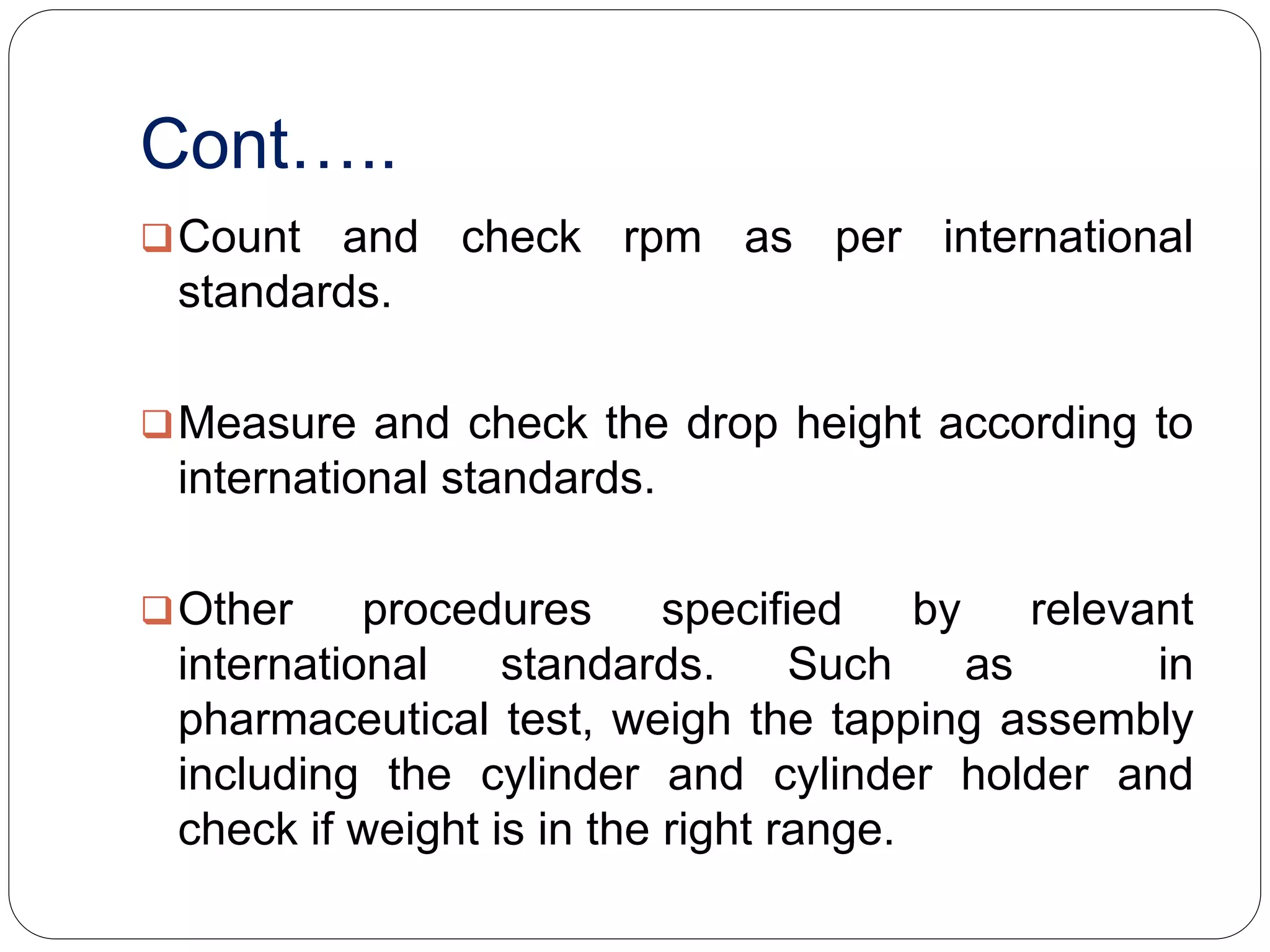 Cont…..
Count and check rpm as per international
standards.
Measure and check the drop height according to
international standards.
Other procedures specified by relevant
international standards. Such as in
pharmaceutical test, weigh the tapping assembly
including the cylinder and cylinder holder and
check if weight is in the right range.
 