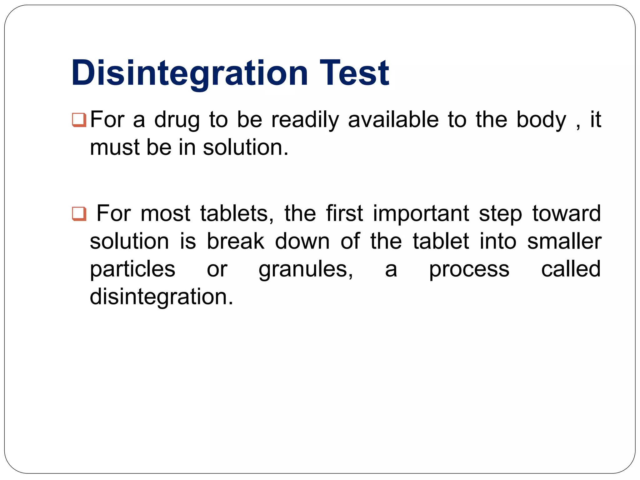 Disintegration Test
For a drug to be readily available to the body , it
must be in solution.
 For most tablets, the first important step toward
solution is break down of the tablet into smaller
particles or granules, a process called
disintegration.
 