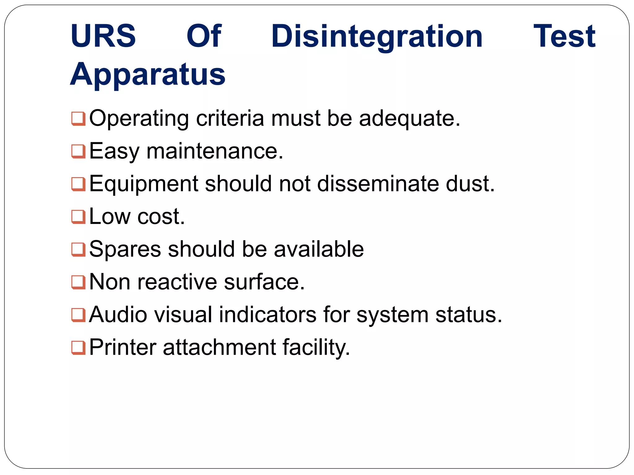 URS Of Disintegration Test
Apparatus
Operating criteria must be adequate.
Easy maintenance.
Equipment should not disseminate dust.
Low cost.
Spares should be available
Non reactive surface.
Audio visual indicators for system status.
Printer attachment facility.
 