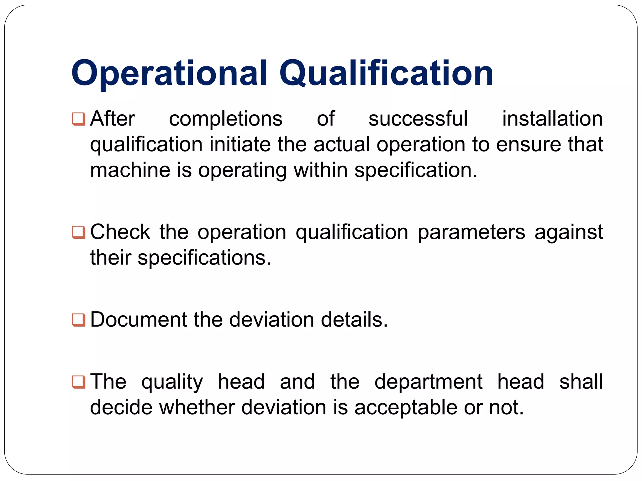 Operational Qualification
 After completions of successful installation
qualification initiate the actual operation to ensure that
machine is operating within specification.
 Check the operation qualification parameters against
their specifications.
 Document the deviation details.
 The quality head and the department head shall
decide whether deviation is acceptable or not.
 
