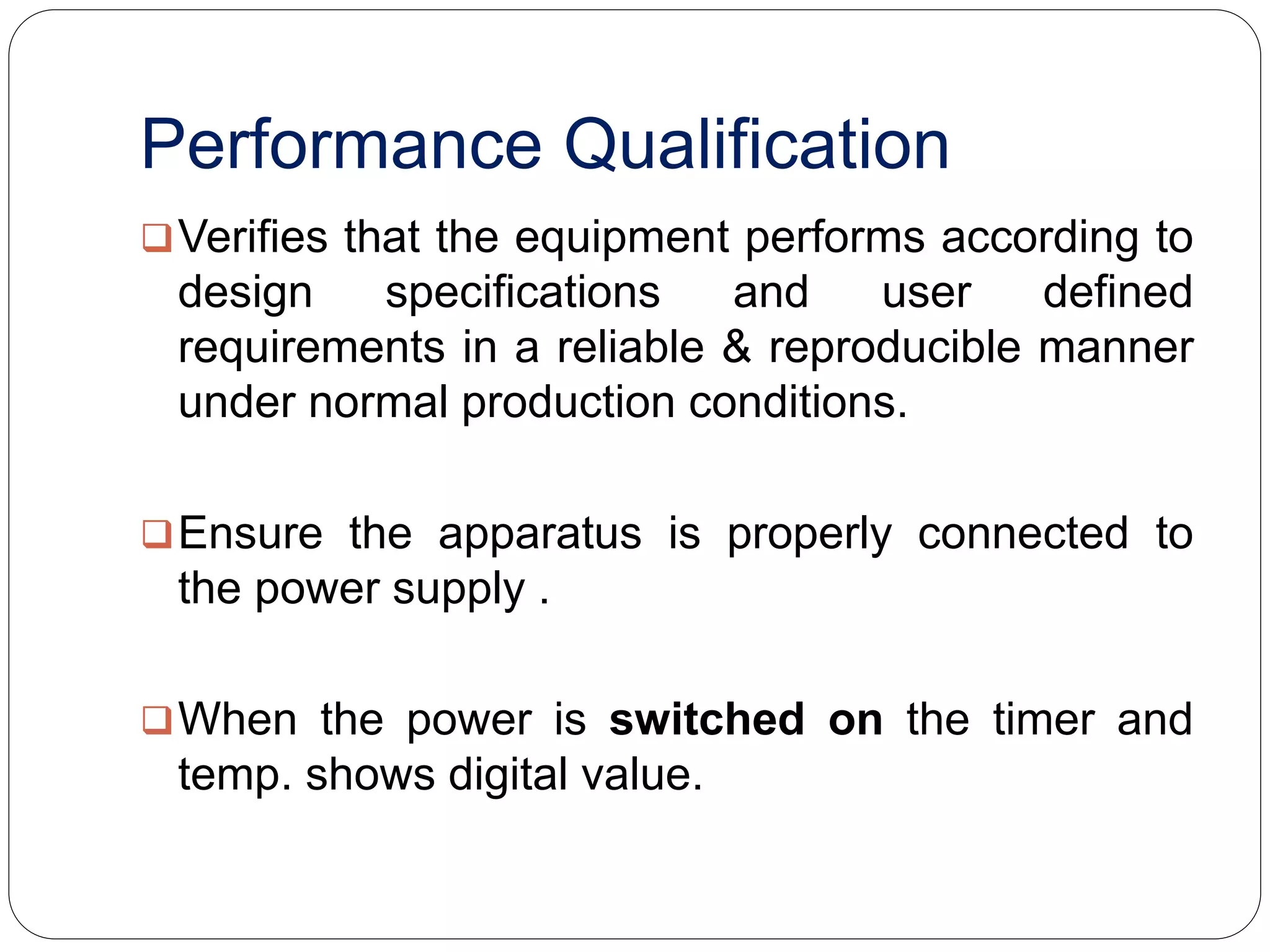 Performance Qualification
Verifies that the equipment performs according to
design specifications and user defined
requirements in a reliable & reproducible manner
under normal production conditions.
Ensure the apparatus is properly connected to
the power supply .
When the power is switched on the timer and
temp. shows digital value.
 
