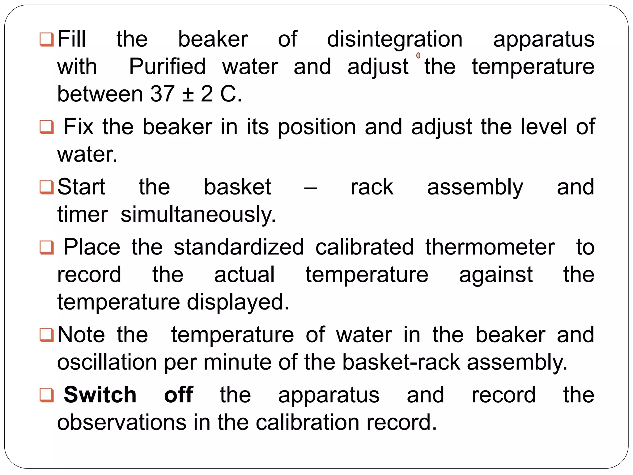 Fill the beaker of disintegration apparatus
with Purified water and adjust the temperature
between 37 ± 2 C.
 Fix the beaker in its position and adjust the level of
water.
Start the basket – rack assembly and
timer simultaneously.
 Place the standardized calibrated thermometer to
record the actual temperature against the
temperature displayed.
Note the temperature of water in the beaker and
oscillation per minute of the basket-rack assembly.
 Switch off the apparatus and record the
observations in the calibration record.
 