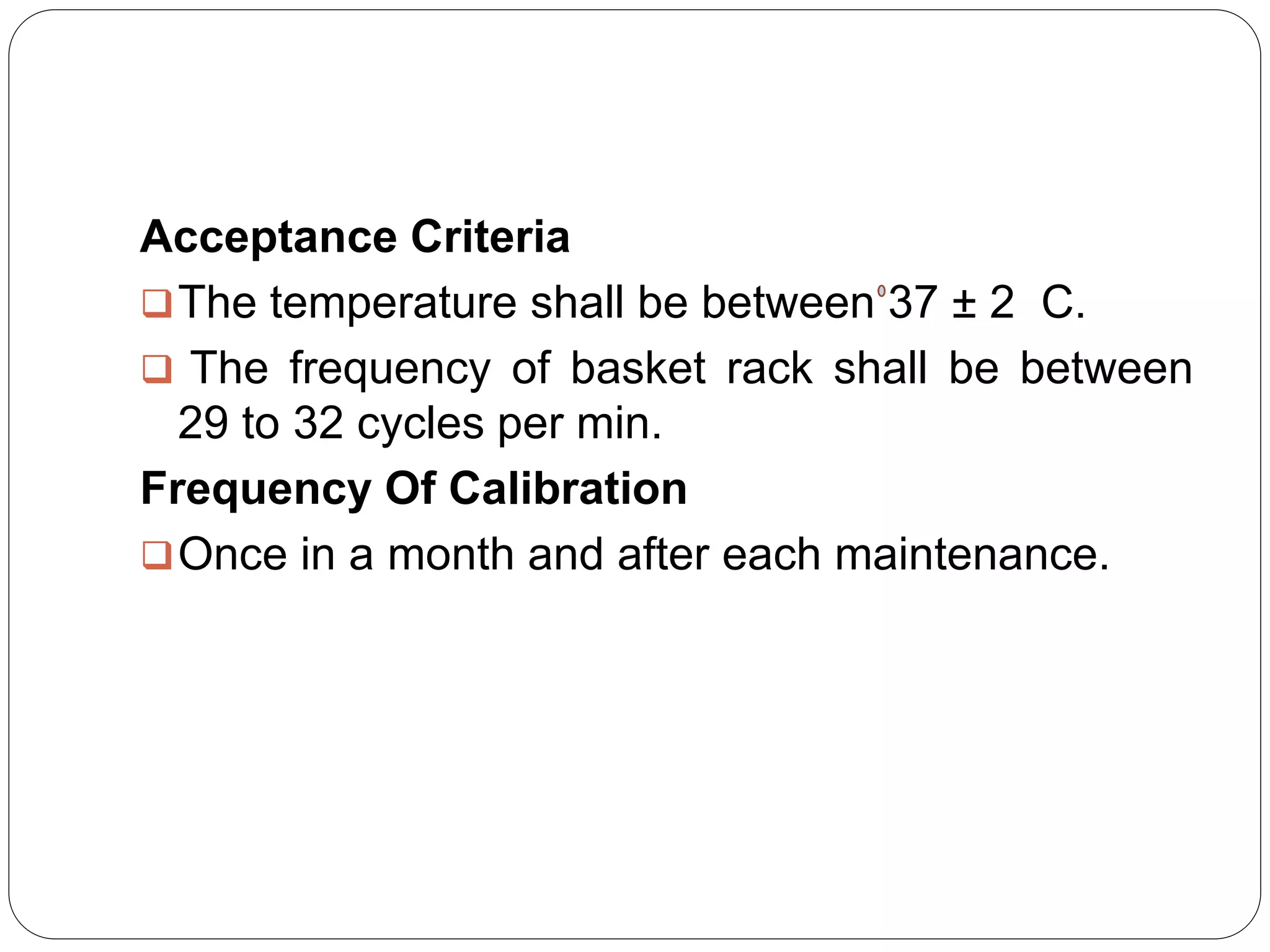 Acceptance Criteria
The temperature shall be between 37 ± 2 C.
 The frequency of basket rack shall be between
29 to 32 cycles per min.
Frequency Of Calibration
Once in a month and after each maintenance.
 