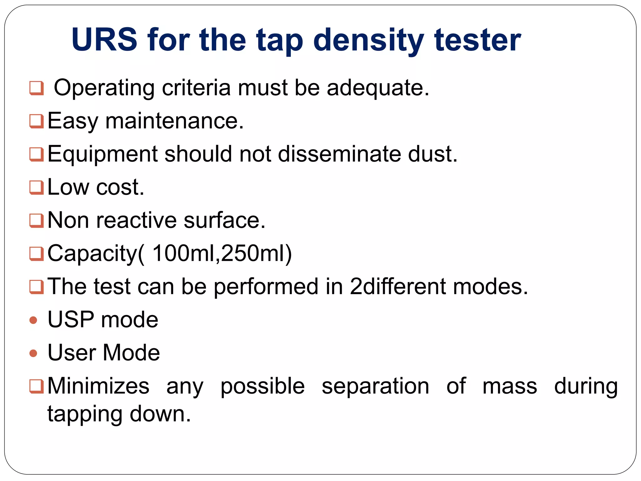 URS for the tap density tester
 Operating criteria must be adequate.
Easy maintenance.
Equipment should not disseminate dust.
Low cost.
Non reactive surface.
Capacity( 100ml,250ml)
The test can be performed in 2different modes.
 USP mode
 User Mode
Minimizes any possible separation of mass during
tapping down.
 