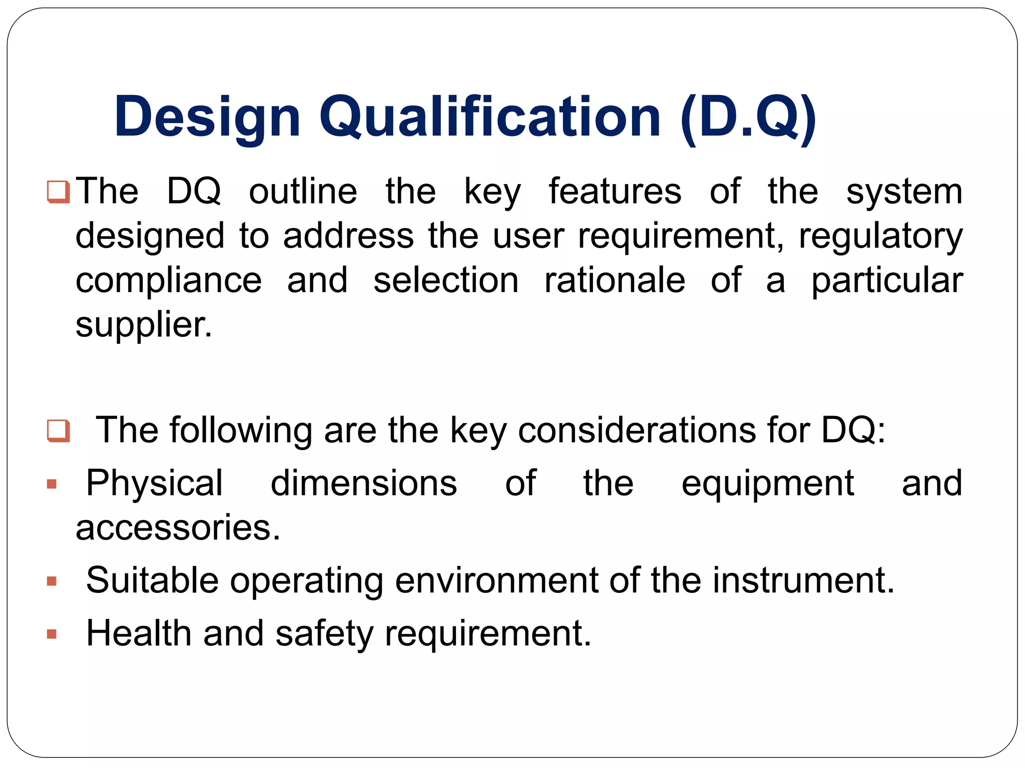 Design Qualification (D.Q)
The DQ outline the key features of the system
designed to address the user requirement, regulatory
compliance and selection rationale of a particular
supplier.
 The following are the key considerations for DQ:
 Physical dimensions of the equipment and
accessories.
 Suitable operating environment of the instrument.
 Health and safety requirement.
 