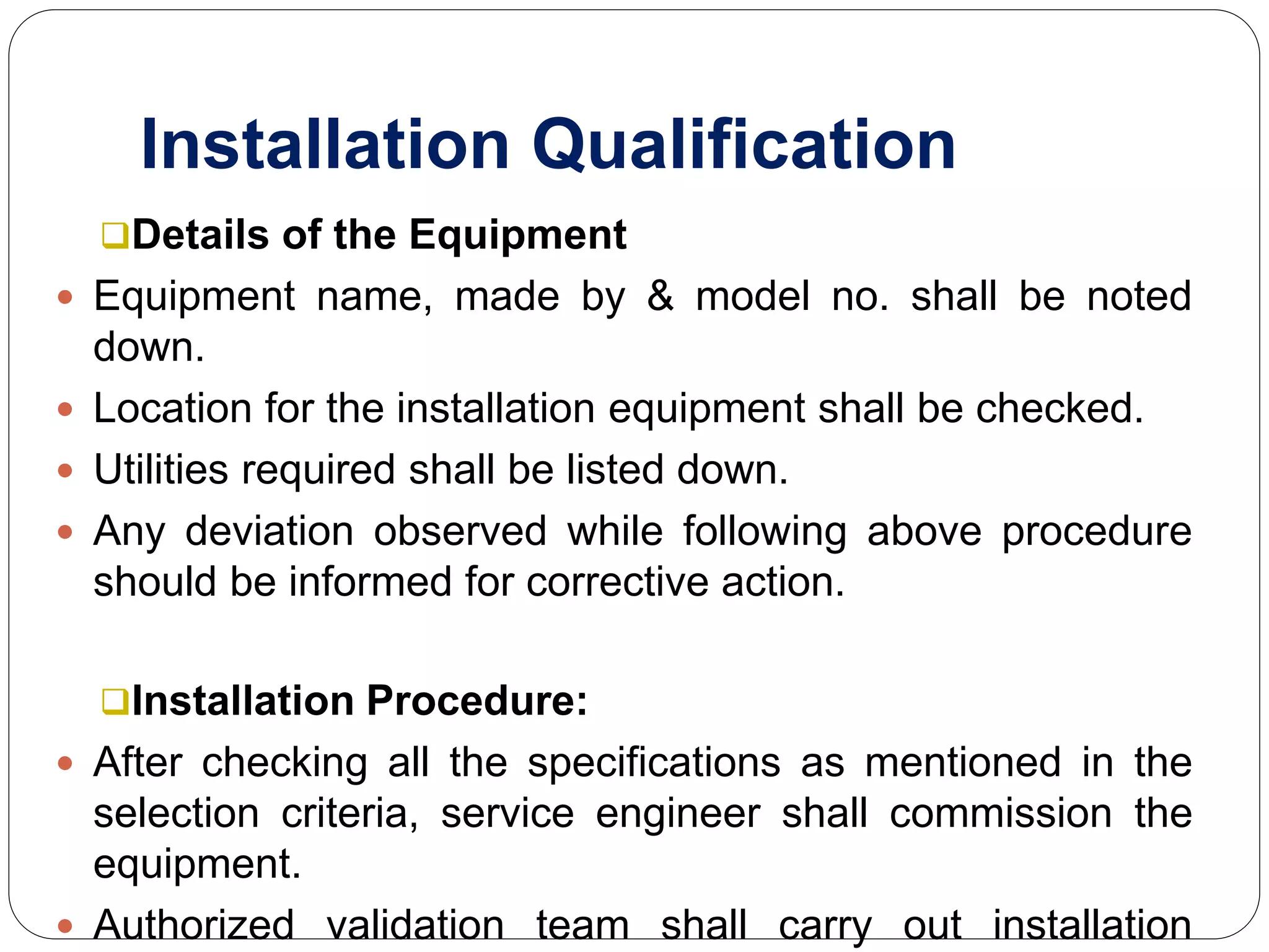 Installation Qualification
Details of the Equipment
 Equipment name, made by & model no. shall be noted
down.
 Location for the installation equipment shall be checked.
 Utilities required shall be listed down.
 Any deviation observed while following above procedure
should be informed for corrective action.
Installation Procedure:
 After checking all the specifications as mentioned in the
selection criteria, service engineer shall commission the
equipment.
 Authorized validation team shall carry out installation
 