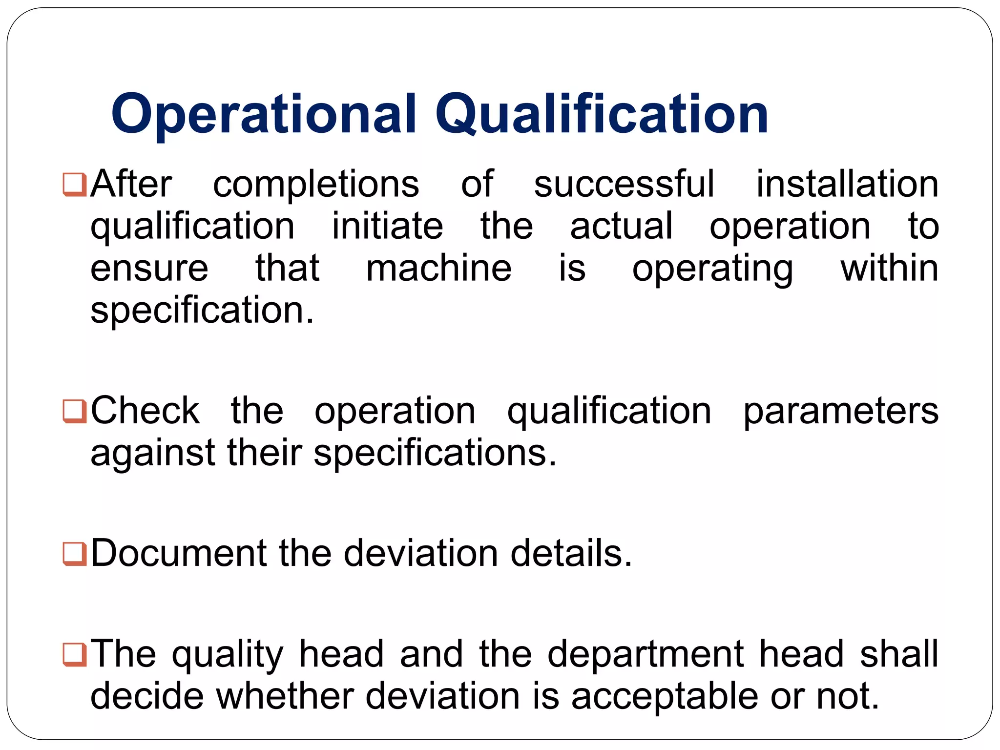 Operational Qualification
After completions of successful installation
qualification initiate the actual operation to
ensure that machine is operating within
specification.
Check the operation qualification parameters
against their specifications.
Document the deviation details.
The quality head and the department head shall
decide whether deviation is acceptable or not.
 